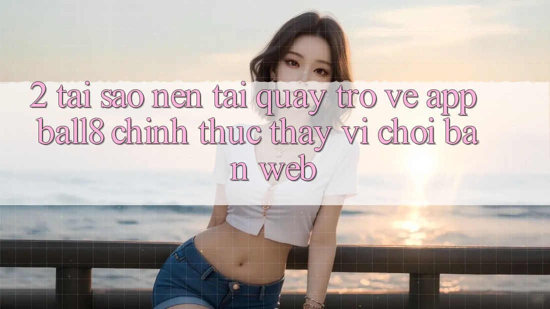 2. Tại Sao Nên Tải quay trở về App Ball8 Chính Thức Thay Vì Chơi Bản Web? 2. Tại Sao Nên Tải quay trở về App Ball8 Chính Thức Thay Vì Chơi Bản Web?