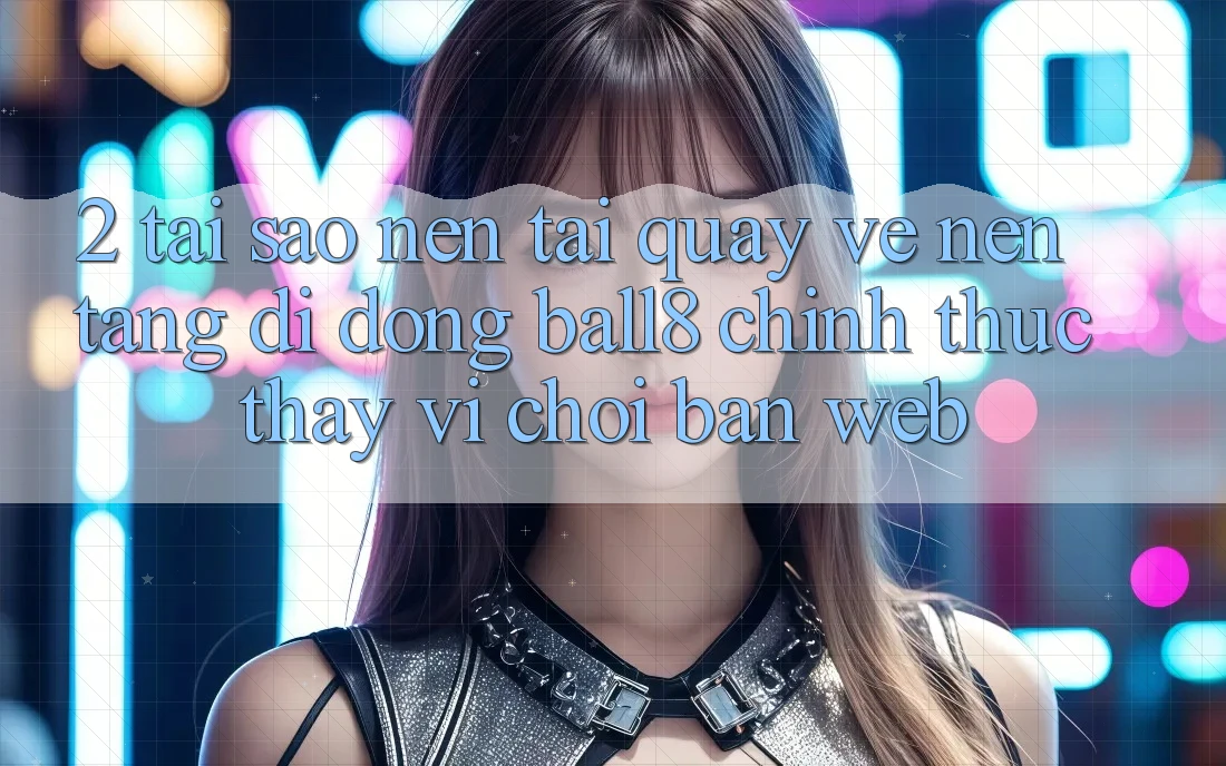 2. Tại Sao Nên Tải quay về Nền tảng di động Ball8 Chính Thức Thay Vì Chơi Bản Web?