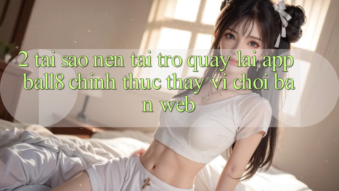 2. Tại Sao Nên Tải trở quay lại App Ball8 Chính Thức Thay Vì Chơi Bản Web? 2. Tại Sao Nên Tải trở quay lại App Ball8 Chính Thức Thay Vì Chơi Bản Web?