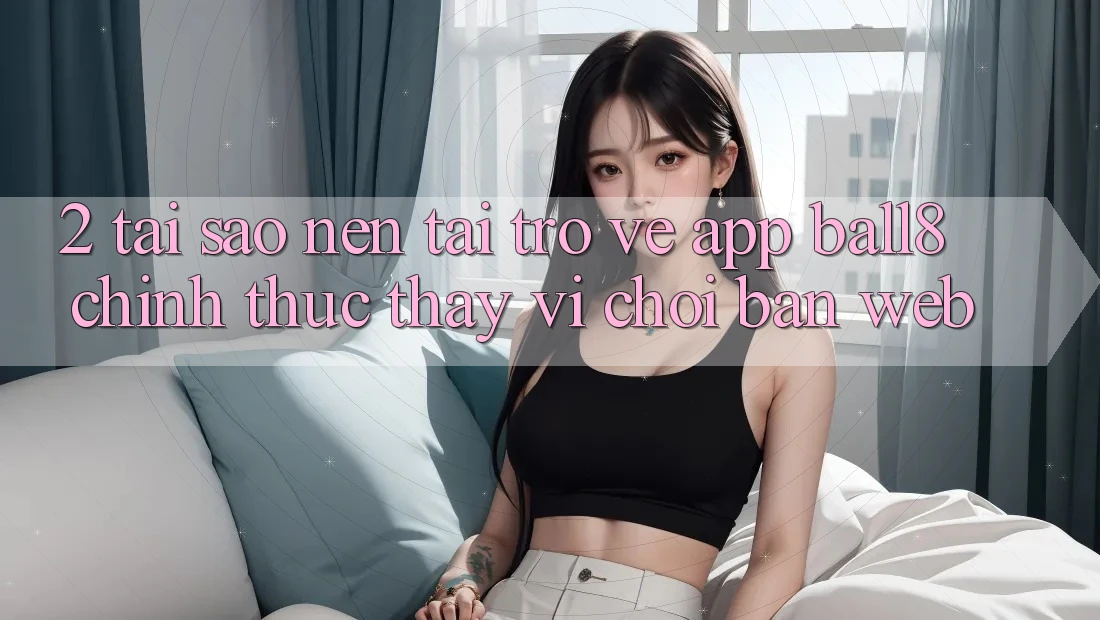 2. Tại Sao Nên Tải trở về App Ball8 Chính Thức Thay Vì Chơi Bản Web? 2. Tại Sao Nên Tải trở về App Ball8 Chính Thức Thay Vì Chơi Bản Web?