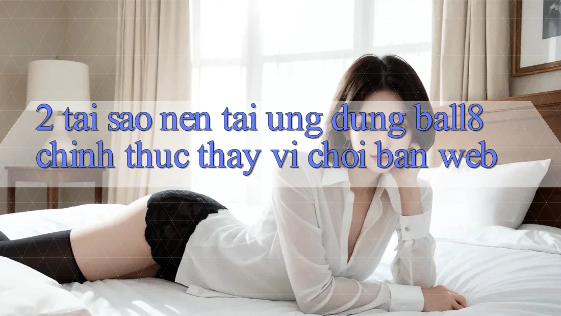 2. Tại Sao Nên Tải Ứng dụng Ball8 Chính Thức Thay Vì Chơi Bản Web?