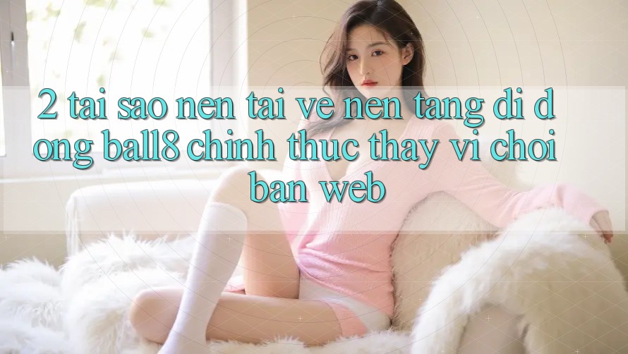 2. Tại Sao Nên Tải về Nền tảng di động Ball8 Chính Thức Thay Vì Chơi Bản Web?
