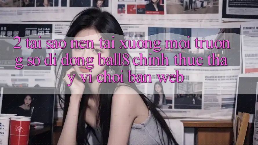 2. Tại Sao Nên Tải xuống Môi trường số di động Ball8 Chính Thức Thay Vì Chơi Bản Web?