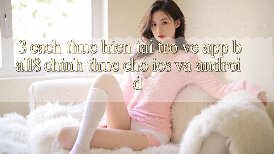 3. Cách thực hiện Tải trở về App Ball8 Chính Thức Cho iOS Và Android 3. Cách thực hiện Tải trở về App Ball8 Chính Thức Cho iOS Và Android