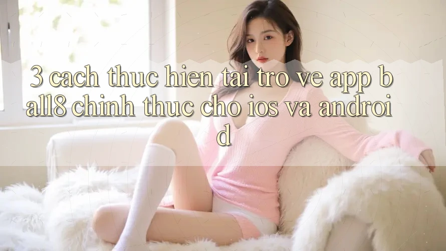 3. Cách thực hiện Tải trở về App Ball8 Chính Thức Cho iOS Và Android 3. Cách thực hiện Tải trở về App Ball8 Chính Thức Cho iOS Và Android