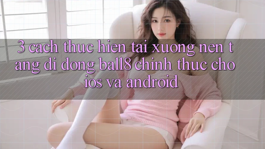 3. Cách thực hiện Tải xuống Nền tảng di động Ball8 Chính Thức Cho iOS Và Android 3. Cách thực hiện Tải xuống Nền tảng di động Ball8 Chính Thức Cho iOS Và Android