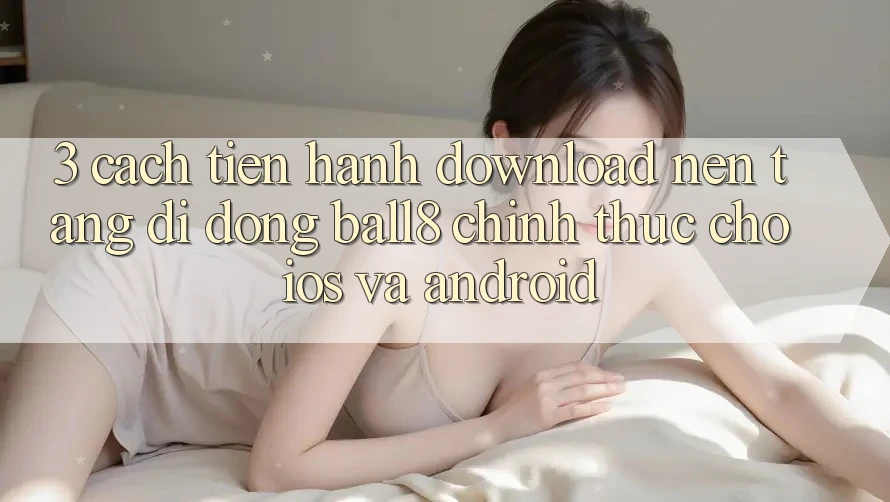 3. Cách tiến hành Download Nền tảng di động Ball8 Chính Thức Cho iOS Và Android 3. Cách tiến hành Download Nền tảng di động Ball8 Chính Thức Cho iOS Và Android