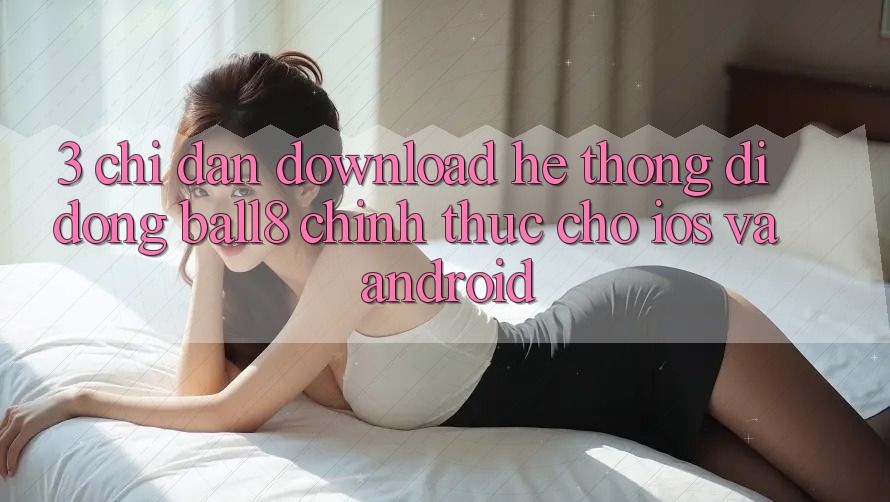 3. Chỉ dẫn Download Hệ thống di động Ball8 Chính Thức Cho iOS Và Android 3. Chỉ dẫn Download Hệ thống di động Ball8 Chính Thức Cho iOS Và Android