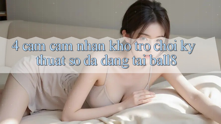 4. Cảm cảm nhận Kho Trò chơi Kỹ Thuật Số Đa Dạng Tại Ball8 4. Cảm cảm nhận Kho Trò chơi Kỹ Thuật Số Đa Dạng Tại Ball8