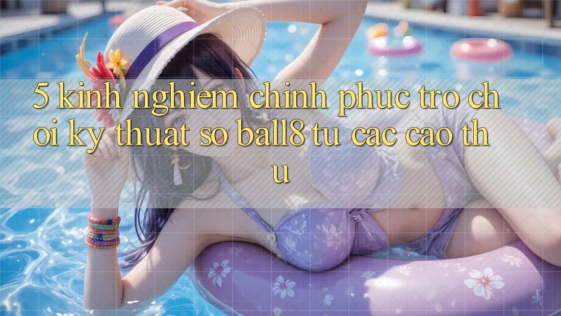 5. Kinh nghiệm Chinh Phục Trò chơi Kỹ Thuật Số Ball8 Từ Các Cao Thủ 5. Kinh nghiệm Chinh Phục Trò chơi Kỹ Thuật Số Ball8 Từ Các Cao Thủ