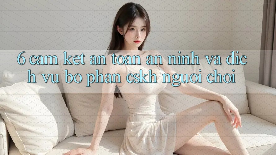 6. Cam Kết An Toàn An ninh Và Dịch Vụ Bộ phận CSKH Người chơi 6. Cam Kết An Toàn An ninh Và Dịch Vụ Bộ phận CSKH Người chơi