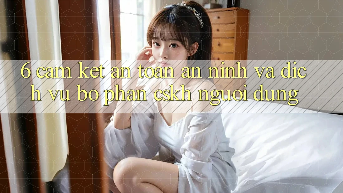 6. Cam Kết An Toàn An ninh Và Dịch Vụ Bộ phận CSKH Người dùng