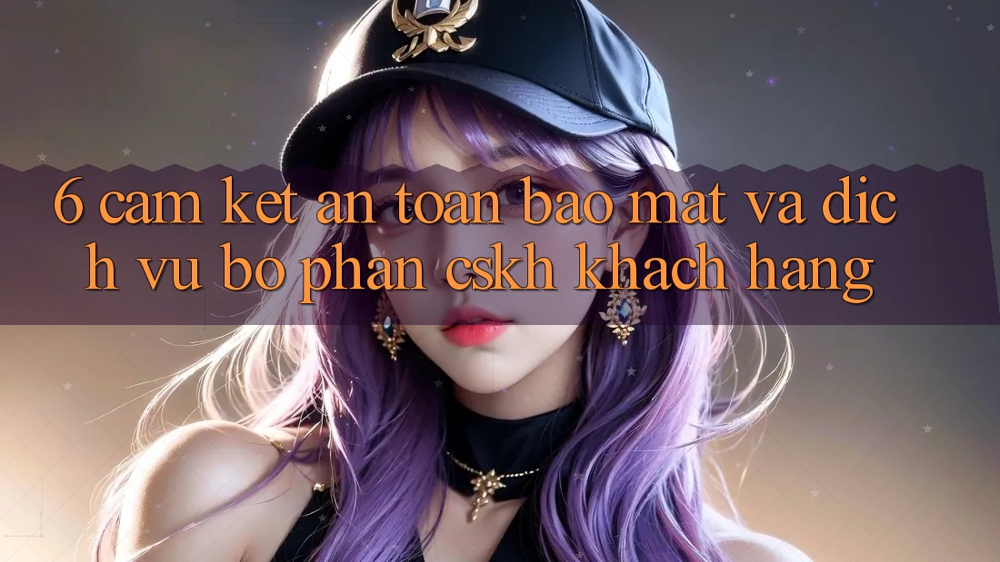 6. Cam Kết An Toàn Bảo Mật Và Dịch Vụ Bộ phận CSKH Khách Hàng 6. Cam Kết An Toàn Bảo Mật Và Dịch Vụ Bộ phận CSKH Khách Hàng