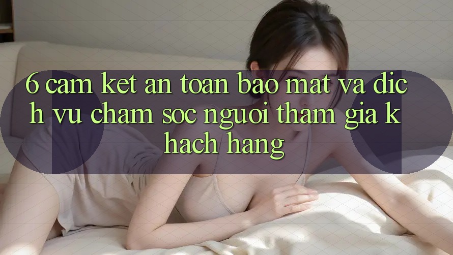 6. Cam Kết An Toàn Bảo Mật Và Dịch Vụ Chăm sóc người tham gia Khách Hàng