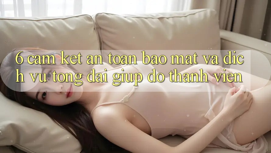 6. Cam Kết An Toàn Bảo Mật Và Dịch Vụ Tổng đài giúp đỡ Thành viên 6. Cam Kết An Toàn Bảo Mật Và Dịch Vụ Tổng đài giúp đỡ Thành viên