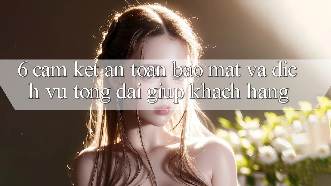 6. Cam Kết An Toàn Bảo Mật Và Dịch Vụ Tổng đài giúp Khách Hàng 6. Cam Kết An Toàn Bảo Mật Và Dịch Vụ Tổng đài giúp Khách Hàng