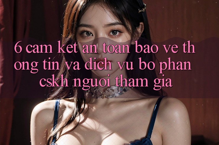 6. Cam Kết An Toàn Bảo vệ thông tin Và Dịch Vụ Bộ phận CSKH Người tham gia 6. Cam Kết An Toàn Bảo vệ thông tin Và Dịch Vụ Bộ phận CSKH Người tham gia