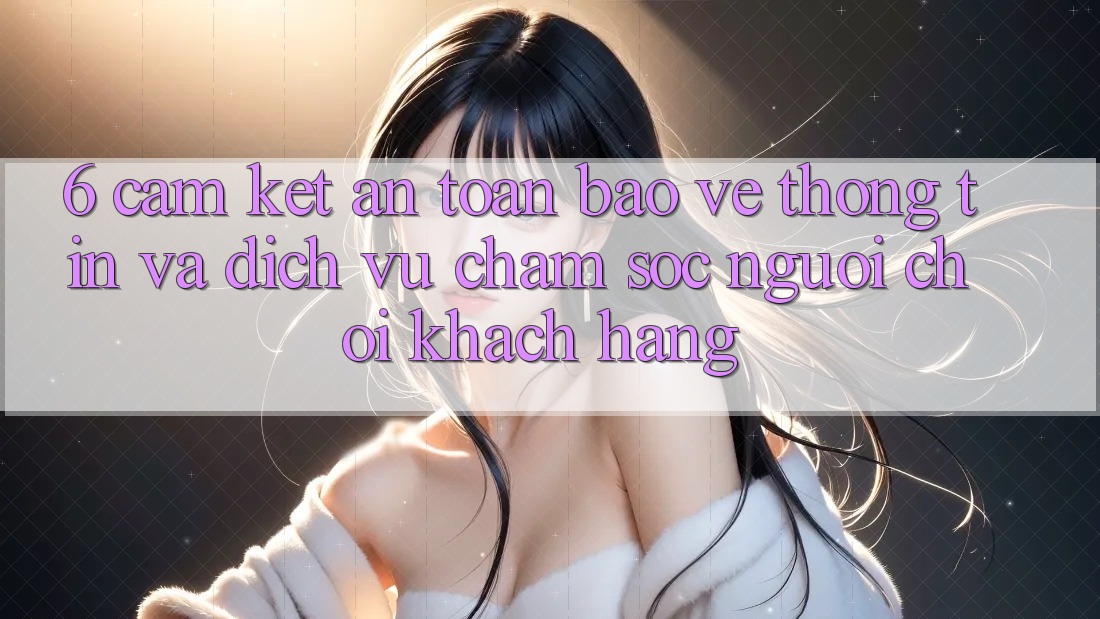 6. Cam Kết An Toàn Bảo vệ thông tin Và Dịch Vụ Chăm sóc người chơi Khách Hàng 6. Cam Kết An Toàn Bảo vệ thông tin Và Dịch Vụ Chăm sóc người chơi Khách Hàng