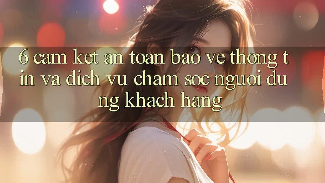 6. Cam Kết An Toàn Bảo vệ thông tin Và Dịch Vụ Chăm sóc người dùng Khách Hàng 6. Cam Kết An Toàn Bảo vệ thông tin Và Dịch Vụ Chăm sóc người dùng Khách Hàng