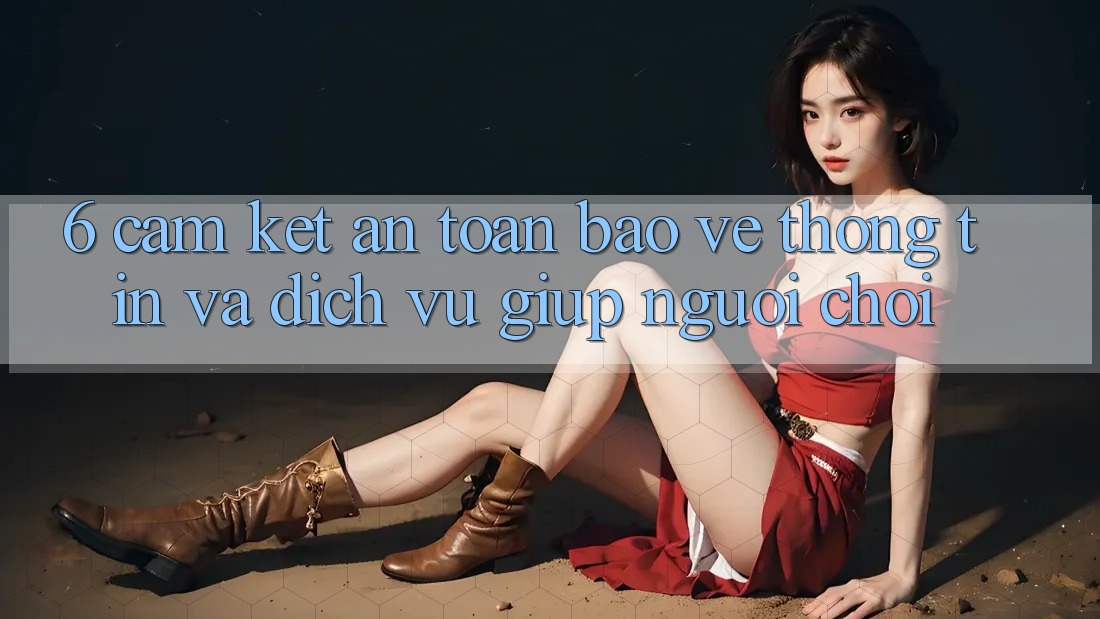 6. Cam Kết An Toàn Bảo vệ thông tin Và Dịch Vụ Giúp Người chơi 6. Cam Kết An Toàn Bảo vệ thông tin Và Dịch Vụ Giúp Người chơi