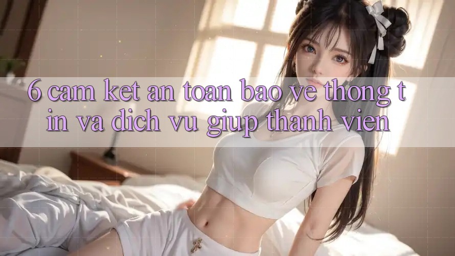 6. Cam Kết An Toàn Bảo vệ thông tin Và Dịch Vụ Giúp Thành viên