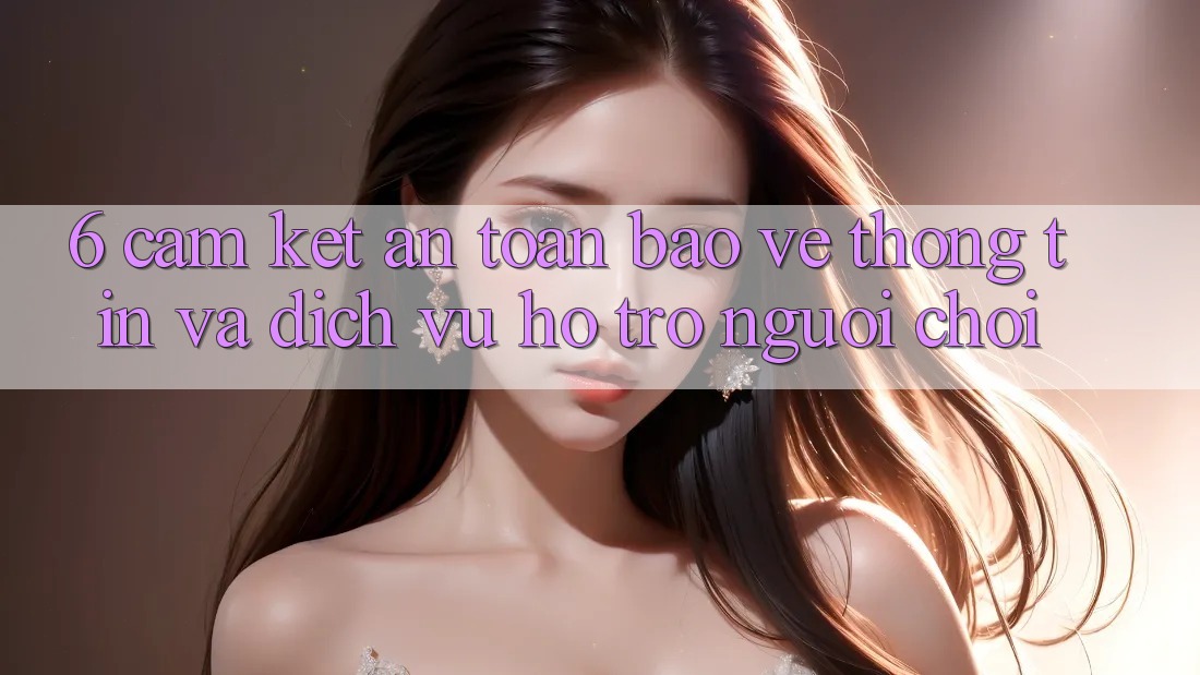 6. Cam Kết An Toàn Bảo vệ thông tin Và Dịch Vụ Hỗ trợ Người chơi 6. Cam Kết An Toàn Bảo vệ thông tin Và Dịch Vụ Hỗ trợ Người chơi