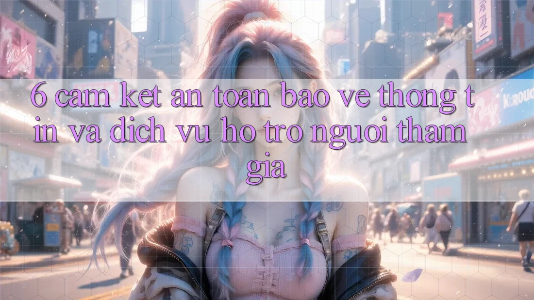 6. Cam Kết An Toàn Bảo vệ thông tin Và Dịch Vụ Hỗ Trợ Người tham gia 6. Cam Kết An Toàn Bảo vệ thông tin Và Dịch Vụ Hỗ Trợ Người tham gia