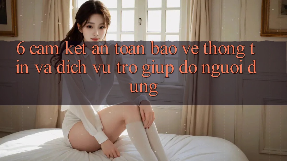 6. Cam Kết An Toàn Bảo vệ thông tin Và Dịch Vụ Trợ giúp đỡ Người dùng 6. Cam Kết An Toàn Bảo vệ thông tin Và Dịch Vụ Trợ giúp đỡ Người dùng