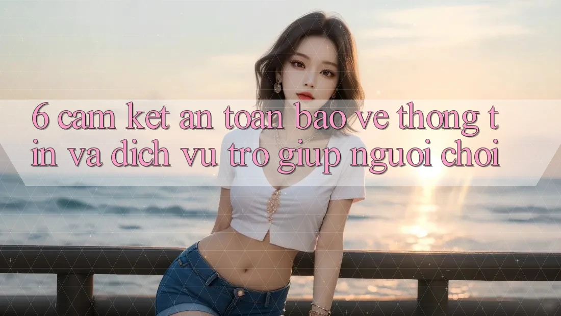 6. Cam Kết An Toàn Bảo vệ thông tin Và Dịch Vụ Trợ giúp Người chơi 6. Cam Kết An Toàn Bảo vệ thông tin Và Dịch Vụ Trợ giúp Người chơi
