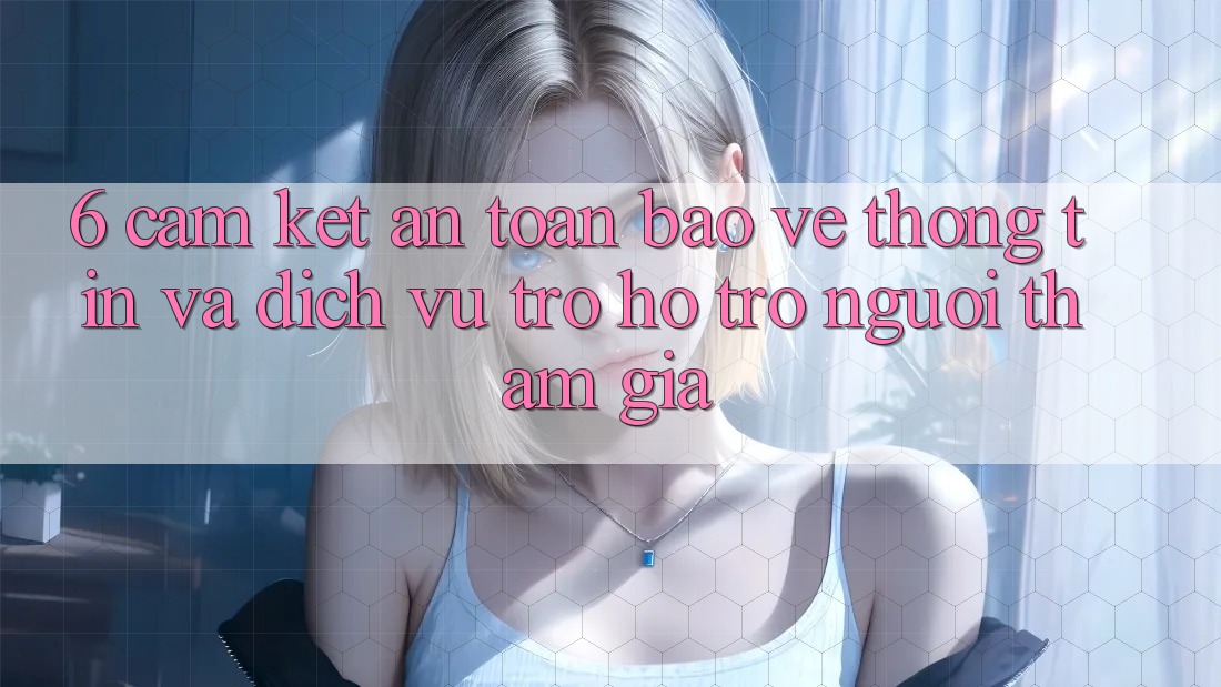 6. Cam Kết An Toàn Bảo vệ thông tin Và Dịch Vụ Trợ hỗ trợ Người tham gia 6. Cam Kết An Toàn Bảo vệ thông tin Và Dịch Vụ Trợ hỗ trợ Người tham gia
