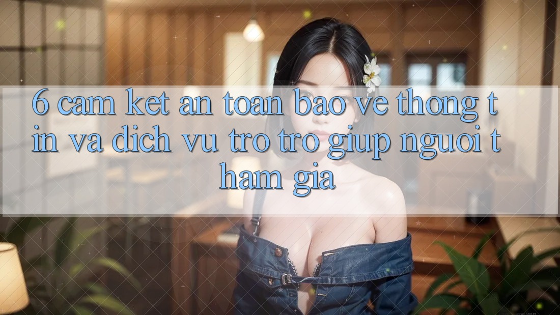 6. Cam Kết An Toàn Bảo vệ thông tin Và Dịch Vụ Trợ trợ giúp Người tham gia 6. Cam Kết An Toàn Bảo vệ thông tin Và Dịch Vụ Trợ trợ giúp Người tham gia