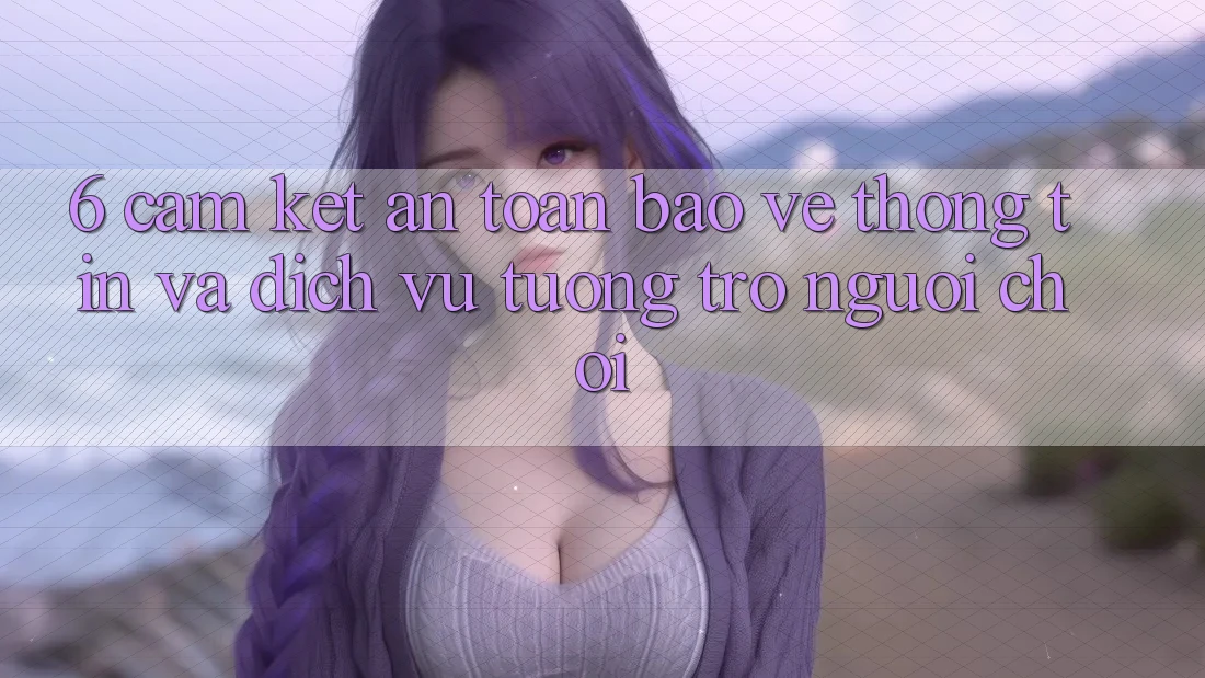 6. Cam Kết An Toàn Bảo vệ thông tin Và Dịch Vụ Tương trợ Người chơi 6. Cam Kết An Toàn Bảo vệ thông tin Và Dịch Vụ Tương trợ Người chơi