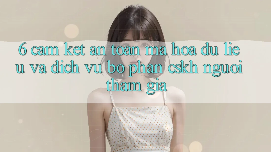 6. Cam Kết An Toàn Mã hóa dữ liệu Và Dịch Vụ Bộ phận CSKH Người tham gia 6. Cam Kết An Toàn Mã hóa dữ liệu Và Dịch Vụ Bộ phận CSKH Người tham gia
