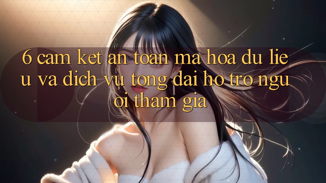6. Cam Kết An Toàn Mã hóa dữ liệu Và Dịch Vụ Tổng đài hỗ trợ Người tham gia 6. Cam Kết An Toàn Mã hóa dữ liệu Và Dịch Vụ Tổng đài hỗ trợ Người tham gia