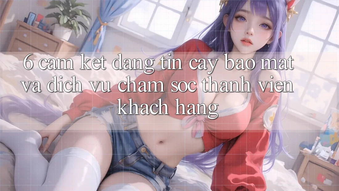 6. Cam Kết Đáng tin cậy Bảo Mật Và Dịch Vụ Chăm sóc thành viên Khách Hàng 6. Cam Kết Đáng tin cậy Bảo Mật Và Dịch Vụ Chăm sóc thành viên Khách Hàng