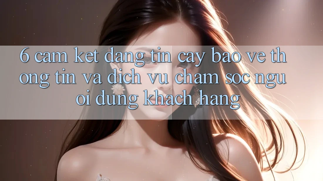 6. Cam Kết Đáng tin cậy Bảo vệ thông tin Và Dịch Vụ Chăm sóc người dùng Khách Hàng 6. Cam Kết Đáng tin cậy Bảo vệ thông tin Và Dịch Vụ Chăm sóc người dùng Khách Hàng