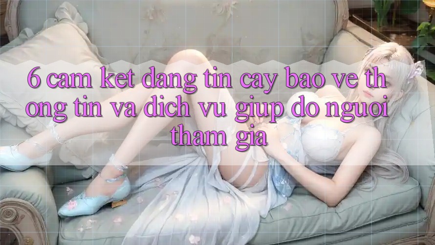 6. Cam Kết Đáng tin cậy Bảo vệ thông tin Và Dịch Vụ Giúp đỡ Người tham gia