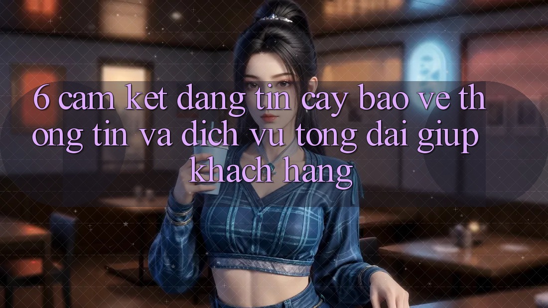 6. Cam Kết Đáng tin cậy Bảo vệ thông tin Và Dịch Vụ Tổng đài giúp Khách Hàng