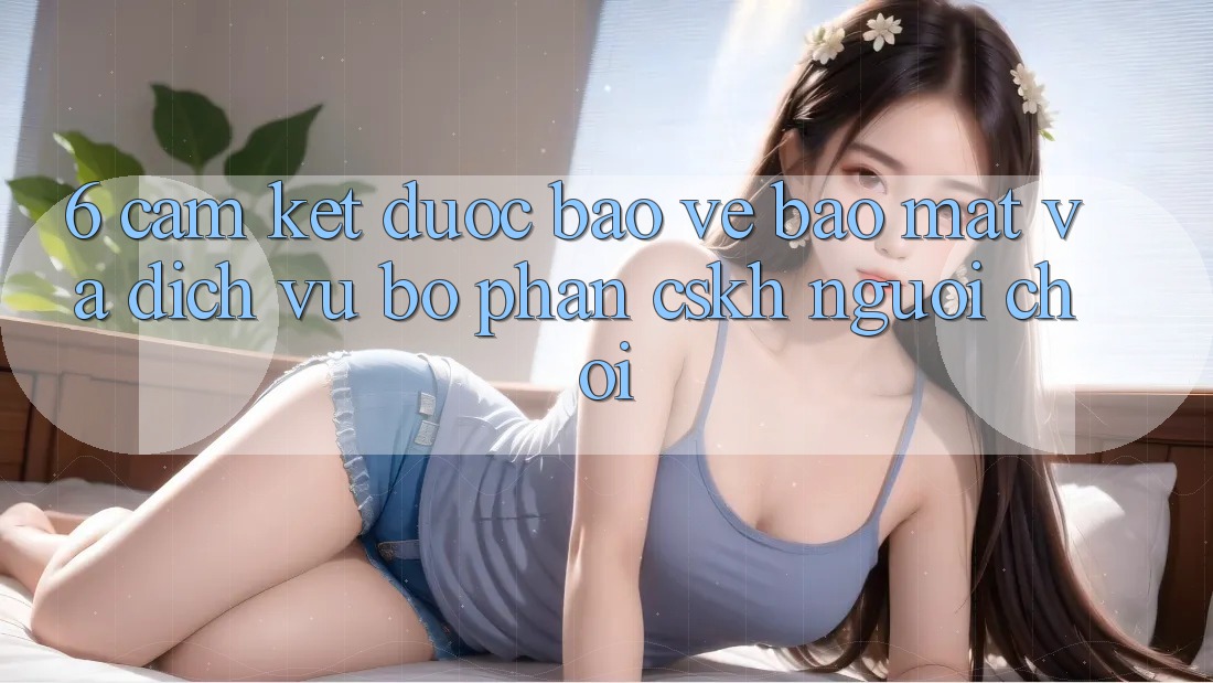 6. Cam Kết Được bảo vệ Bảo Mật Và Dịch Vụ Bộ phận CSKH Người chơi 6. Cam Kết Được bảo vệ Bảo Mật Và Dịch Vụ Bộ phận CSKH Người chơi