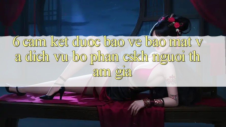 6. Cam Kết Được bảo vệ Bảo Mật Và Dịch Vụ Bộ phận CSKH Người tham gia