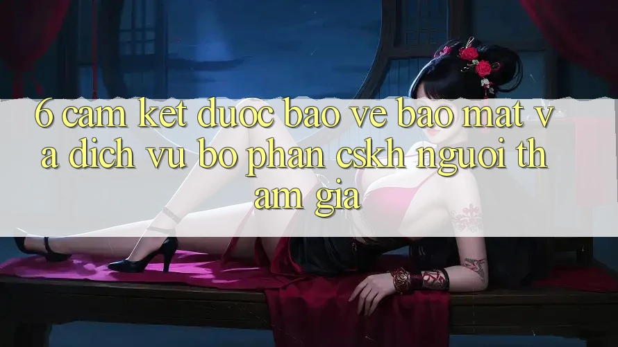 6. Cam Kết Được bảo vệ Bảo Mật Và Dịch Vụ Bộ phận CSKH Người tham gia 6. Cam Kết Được bảo vệ Bảo Mật Và Dịch Vụ Bộ phận CSKH Người tham gia
