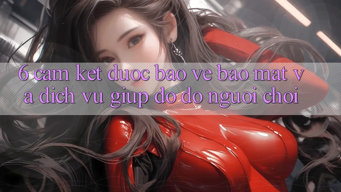 6. Cam Kết Được bảo vệ Bảo Mật Và Dịch Vụ Giúp đỡ đỡ Người chơi 6. Cam Kết Được bảo vệ Bảo Mật Và Dịch Vụ Giúp đỡ đỡ Người chơi