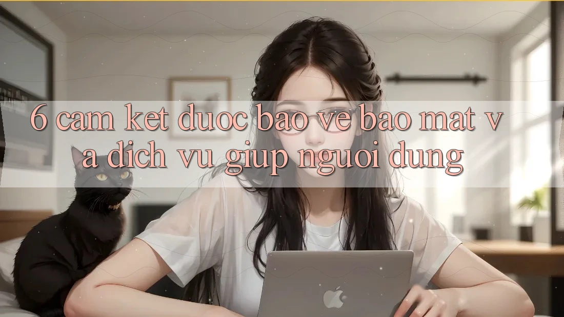 6. Cam Kết Được bảo vệ Bảo Mật Và Dịch Vụ Giúp Người dùng