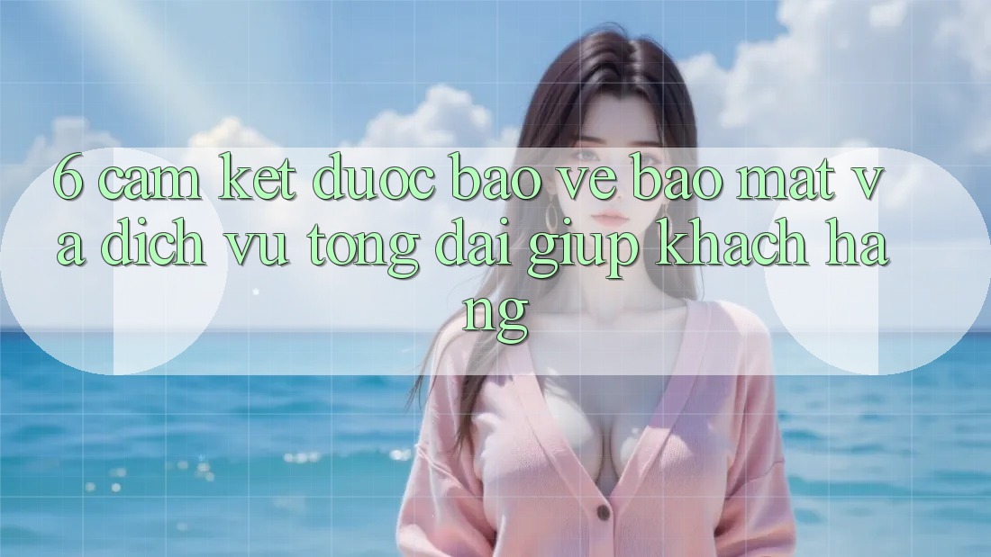 6. Cam Kết Được bảo vệ Bảo Mật Và Dịch Vụ Tổng đài giúp Khách Hàng
