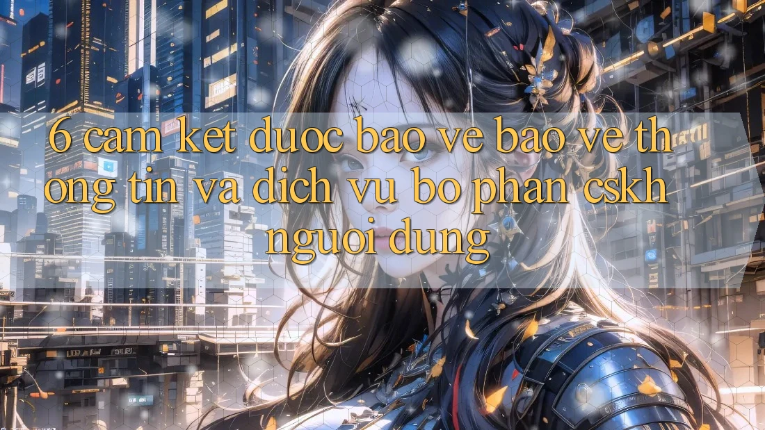 6. Cam Kết Được bảo vệ Bảo vệ thông tin Và Dịch Vụ Bộ phận CSKH Người dùng