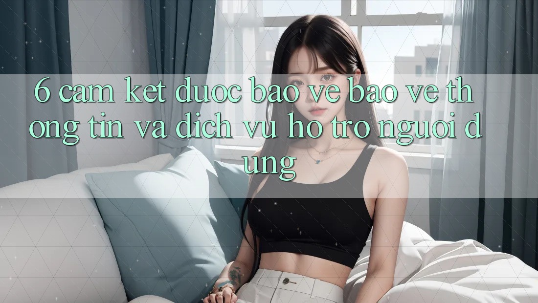 6. Cam Kết Được bảo vệ Bảo vệ thông tin Và Dịch Vụ Hỗ trợ Người dùng 6. Cam Kết Được bảo vệ Bảo vệ thông tin Và Dịch Vụ Hỗ trợ Người dùng