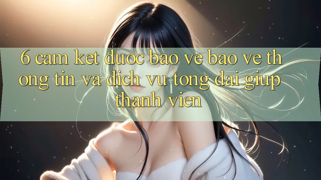 6. Cam Kết Được bảo vệ Bảo vệ thông tin Và Dịch Vụ Tổng đài giúp Thành viên