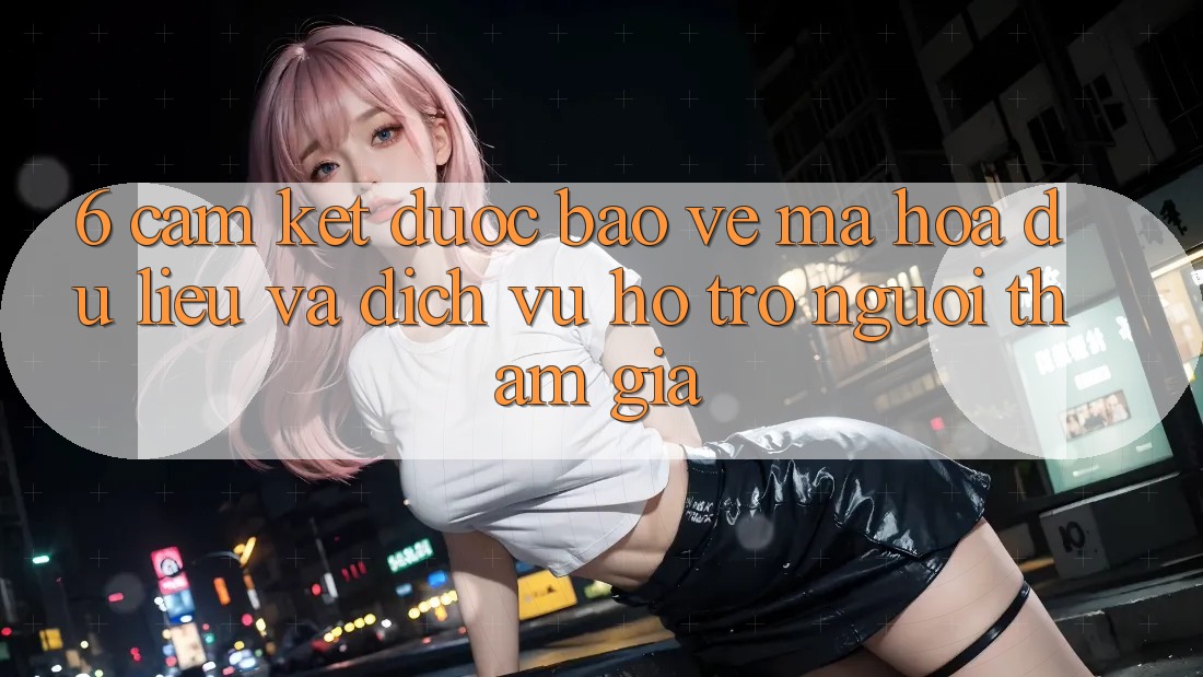 6. Cam Kết Được bảo vệ Mã hóa dữ liệu Và Dịch Vụ Hỗ Trợ Người tham gia 6. Cam Kết Được bảo vệ Mã hóa dữ liệu Và Dịch Vụ Hỗ Trợ Người tham gia