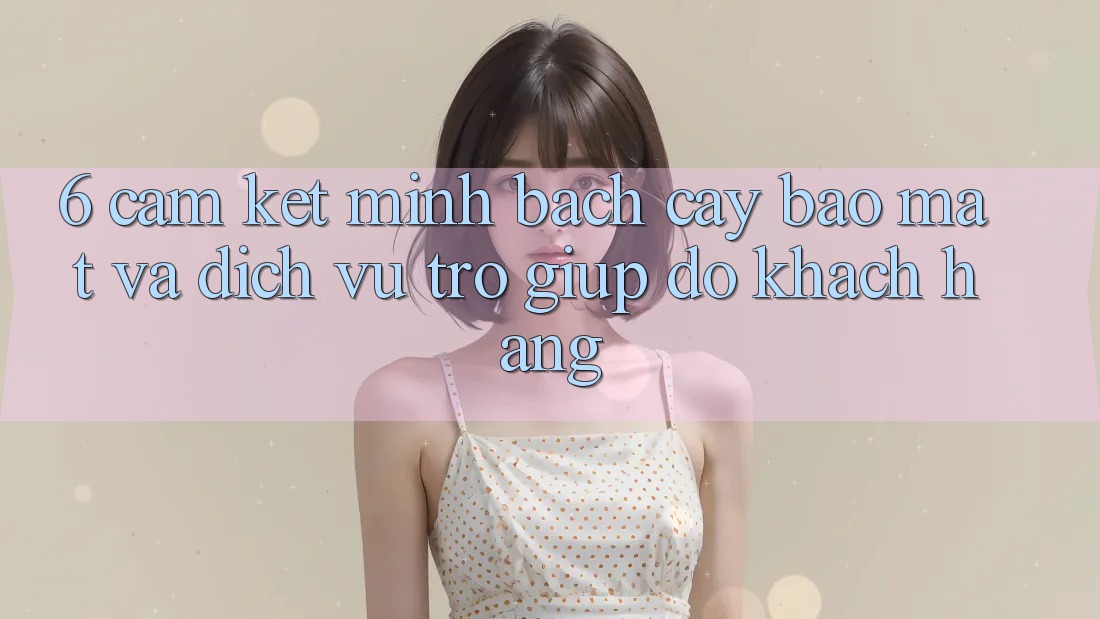 6. Cam Kết Minh bạch cậy Bảo Mật Và Dịch Vụ Trợ giúp đỡ Khách Hàng 6. Cam Kết Minh bạch cậy Bảo Mật Và Dịch Vụ Trợ giúp đỡ Khách Hàng