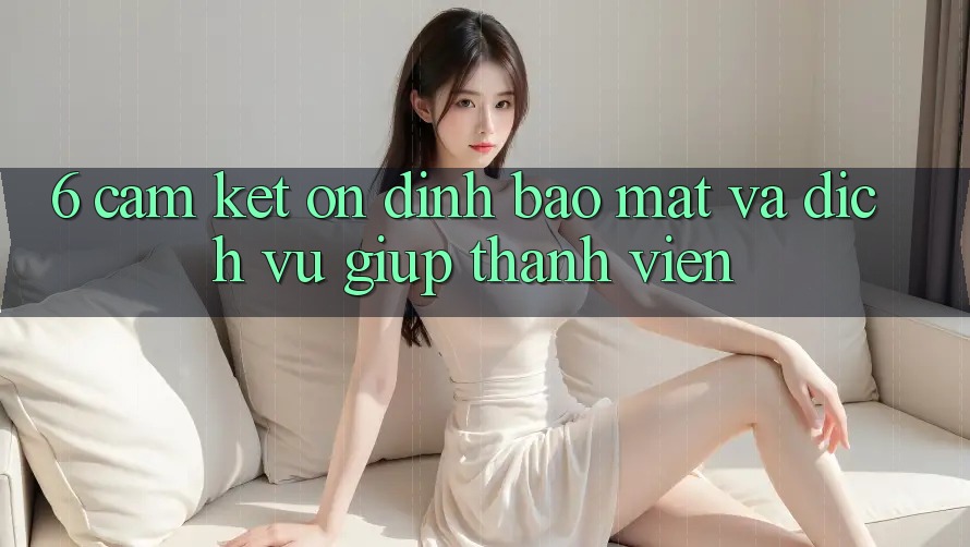 6. Cam Kết Ổn định Bảo Mật Và Dịch Vụ Giúp Thành viên 6. Cam Kết Ổn định Bảo Mật Và Dịch Vụ Giúp Thành viên